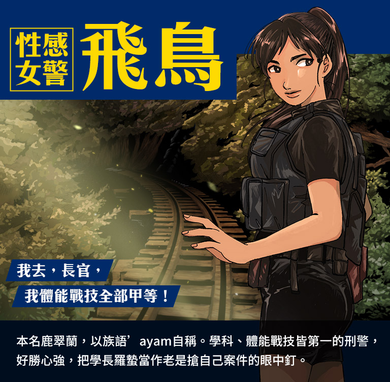 性感女警,飛鳥-本名鹿翠蘭,以族語’ayam自稱。學科、體能戰技皆第一的刑警,好勝心強,把學長羅蟄當作老是搶自己案件的眼中釘。