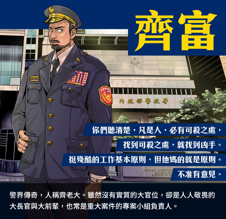 齊富-警界傳奇,人稱齊老大。雖然沒有實質的大官位,卻是人人敬畏的大長官與大前輩,也常是重大案件的專案小組負責人。