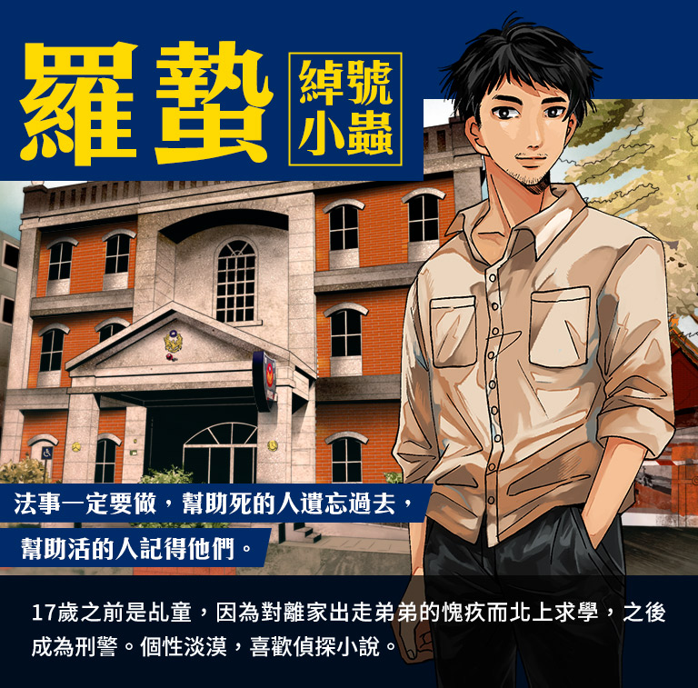 羅蟄,綽號小蟲-17歲之前是乩童,因為對離家出走弟弟的愧疚而北上求學,之後成為刑警。個性淡漠,喜歡偵探小說。