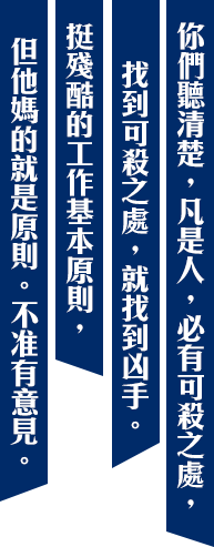你們聽清楚,凡是人,必有可殺之處,找到可殺之處,就找到凶手。挺殘酷的工作基本原則,但他媽的就是原則。不准有意見。